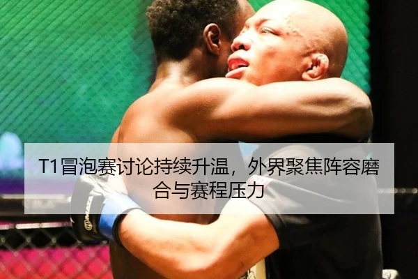 T1冒泡赛讨论持续升温，外界聚焦阵容磨合与赛程压力